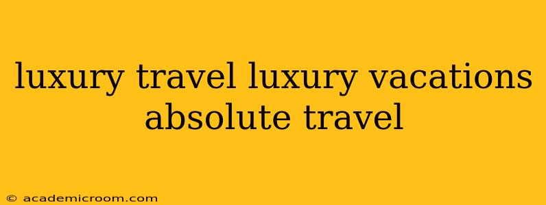 luxury travel luxury vacations absolute travel