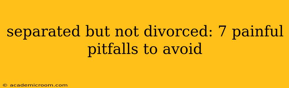separated but not divorced: 7 painful pitfalls to avoid