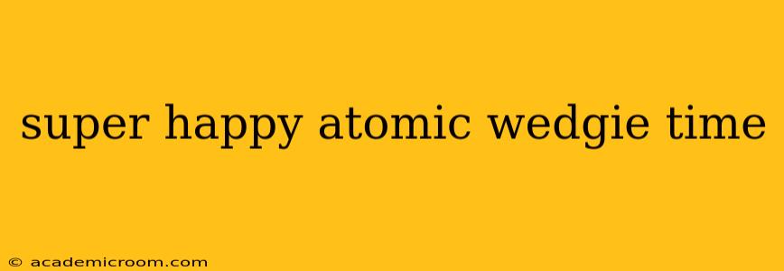super happy atomic wedgie time