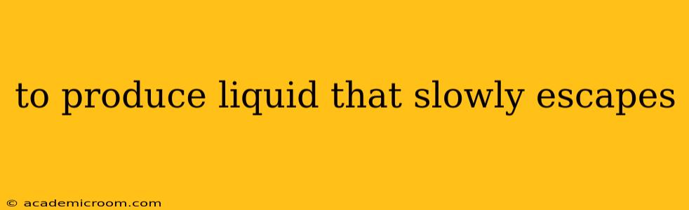 to produce liquid that slowly escapes