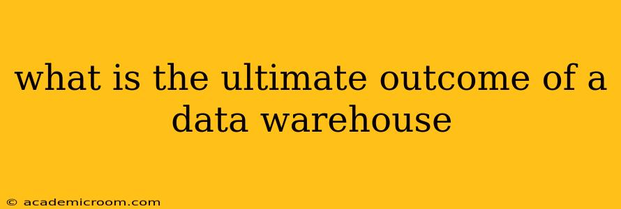 what is the ultimate outcome of a data warehouse